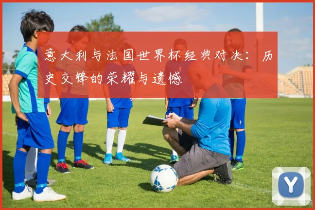 意大利与法国世界杯经典对决：历史交锋的荣耀与遗憾