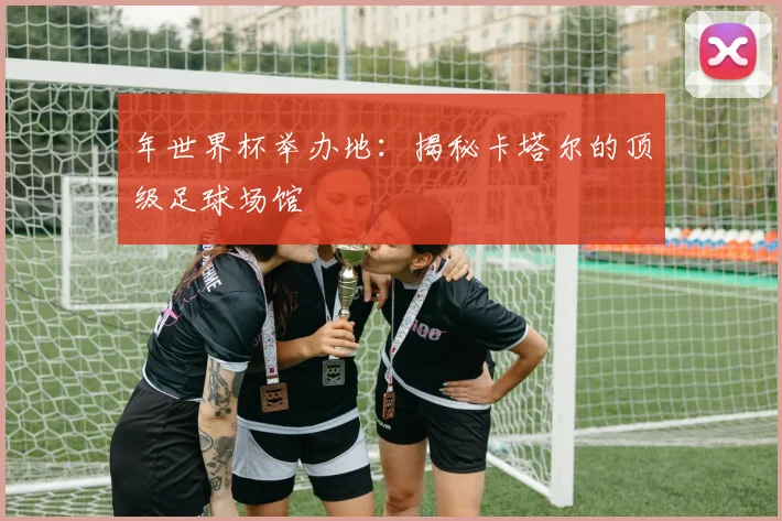 年世界杯举办地:揭秘卡塔尔的顶级足球场馆