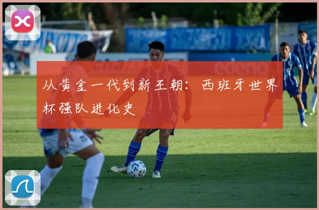 从黄金一代到新王朝：西班牙世界杯强队进化史