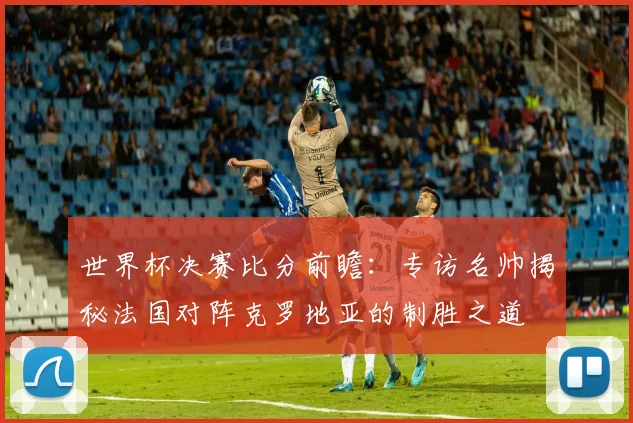 世界杯决赛比分前瞻:专访名帅揭秘法国对阵克罗地亚的制胜之道