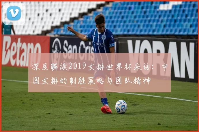 深度解读2019女排世界杯采访：中国女排的制胜策略与团队精神