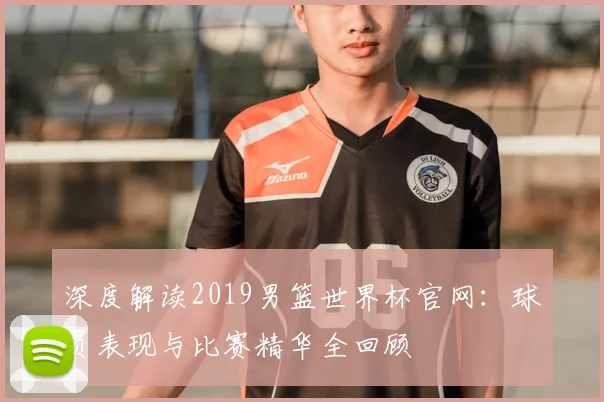深度解读2019男篮世界杯官网：球员表现与比赛精华全回顾