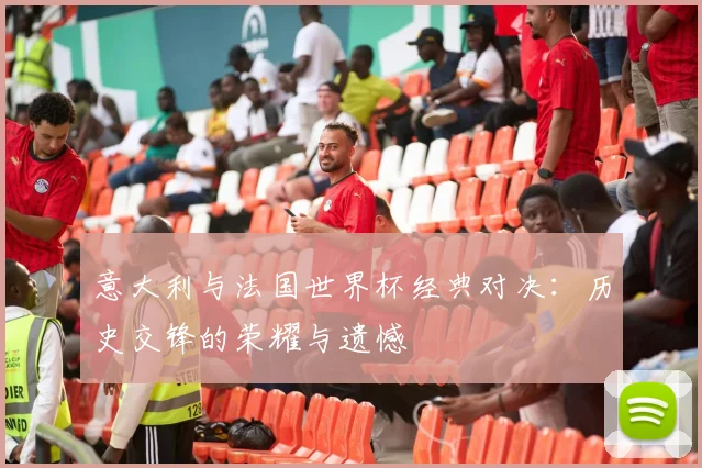 意大利与法国世界杯经典对决：历史交锋的荣耀与遗憾