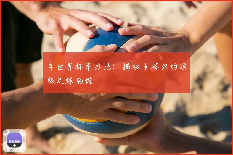 年世界杯举办地:揭秘卡塔尔的顶级足球场馆
