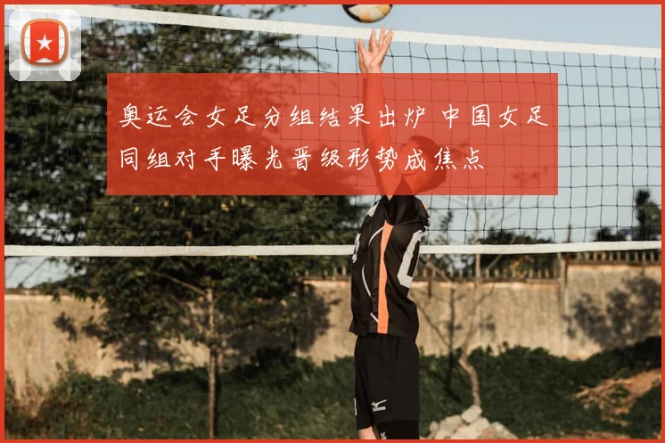 奥运会女足分组结果出炉 中国女足同组对手曝光晋级形势成焦点