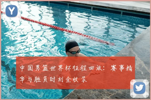 中国男篮世界杯征程回放：赛事精华与胜负时刻全收录