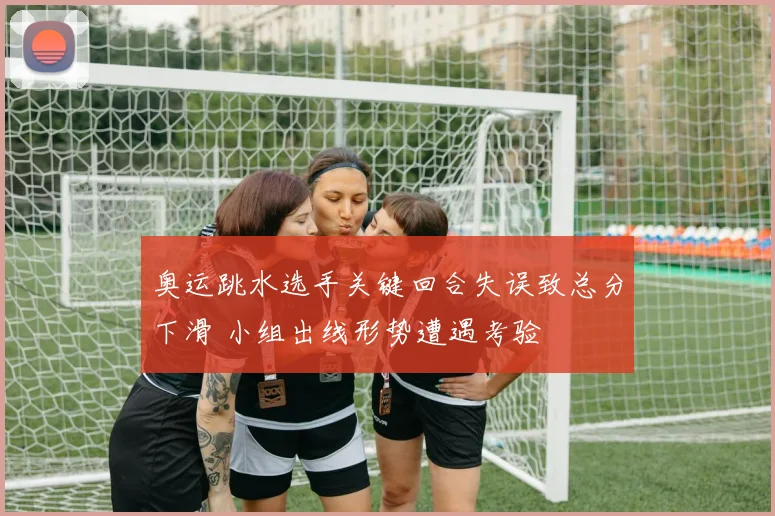 奥运跳水选手关键回合失误致总分下滑 小组出线形势遭遇考验