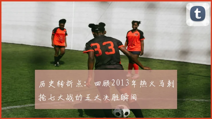 历史转折点：回顾2013年热火马刺抢七大战的五大决胜瞬间