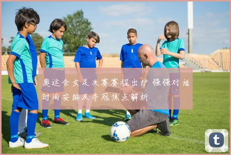 奥运会女足决赛赛程出炉 强强对话时间安排及夺冠焦点解析